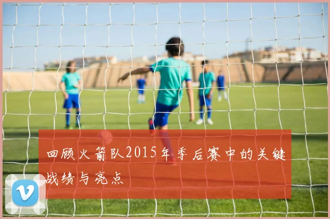 回顾火箭队2015年季后赛中的关键战绩与亮点