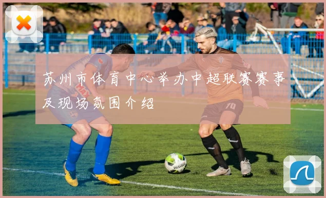 苏州市体育中心举办中超联赛赛事及现场氛围介绍
