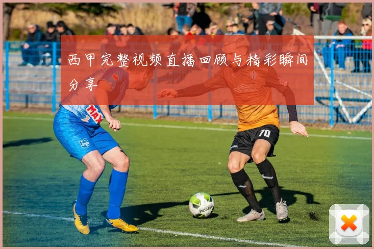 西甲完整视频直播回顾与精彩瞬间分享