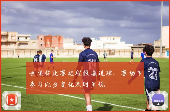 世俱杯比赛进程报道追踪：赛场节奏与比分变化及时呈现