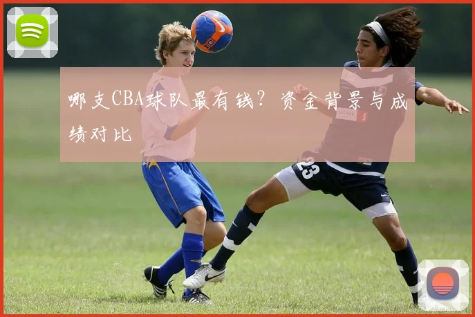 哪支CBA球队最有钱？资金背景与成绩对比