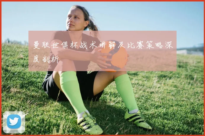 曼联世俱杯战术讲解及比赛策略深度剖析
